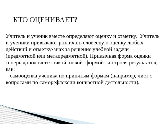  КТО ОЦЕНИВАЕТ? Учитель и ученик вместе определяют оценку и отметку. Учитель и ученики привыкают различать словесную оценку любых действий и отметку-знак за решение учебной задачи (предметной или метапредметной). Привычная форма оценки теперь дополняется такой новой формой контроля результатов, как: – самооценка ученика по принятым формам (например, лист с вопросами по саморефлексии конкретной деятельности). 