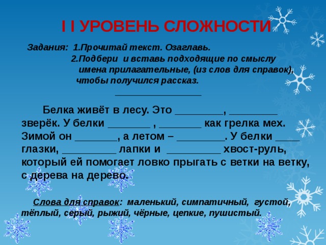 I I УРОВЕНЬ СЛОЖНОСТИ  Задания:  1.Прочитай текст. Озаглавь.  2.Подбери и вставь подходящие по смыслу  имена прилагательные, (из слов для справок),  чтобы получился рассказ.   _________________  Белка живёт в лесу. Это ________, ________ зверёк. У белки _______ , _______ как грелка мех. Зимой он _______, а летом – ________. У белки ____ глазки, _________ лапки и _________ хвост-руль, который ей помогает ловко прыгать с ветки на ветку, с дерева на дерево.   Слова для справок : маленький, симпатичный, густой, тёплый, серый, рыжий, чёрные, цепкие, пушистый.