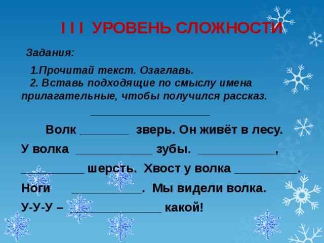 I I I УРОВЕНЬ СЛОЖНОСТИ   Задания:   1.Прочитай текст. Озаглавь.  2. Вставь подходящие по смыслу имена прилагательные, чтобы получился рассказ.  _________________  Волк _______ зверь. Он живёт в лесу.  У волка ___________ зубы. ___________,  _________ шерсть. Хвост у волка _________.  Ноги __________. Мы видели волка.  У-У-У – _____________ какой!