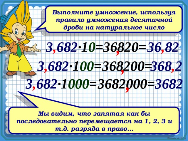 Выполните умножение, используя правило умножения десятичной дроби на натуральное число 3 , 682 ∙1 0 = 36820= 36 , 82 , 3 , 682 ∙1 00 = 368200= , 368 , 2 , 3 , 682 ∙1 000 = 3682000= 3682 Мы видим, что запятая как бы последовательно перемещается на 1, 2, 3 и т.д. разряда в право… 