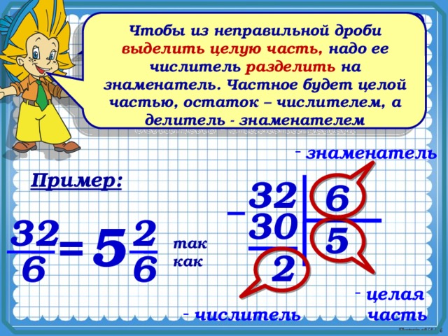 Чтобы из неправильной дроби выделить целую часть, надо ее числитель разделить на знаменатель. Частное будет целой частью, остаток – числителем, а делитель - знаменателем Как разделить 7 одинаковых апельсинов между пятью детьми? 2 7 5 5   нужно 7 : 5 = =1 знаменатель Пример: 32 6 30 32 2 5 5 = так как 2 6 6 целая  часть числитель 5