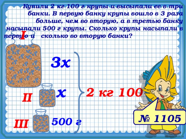 Купили 2 кг 100 г крупы и высыпали ее в три банки. В первую банку крупы вошло в 3 раза больше, чем во вторую, а в третью банку насыпали 500 г крупы. Сколько крупы насыпали в первую и сколько во вторую банки? I 3х х 2 кг 100 г № 1078. Математика 5 класс. Н.Я.Виленкин. II № 1105 500 г III 9