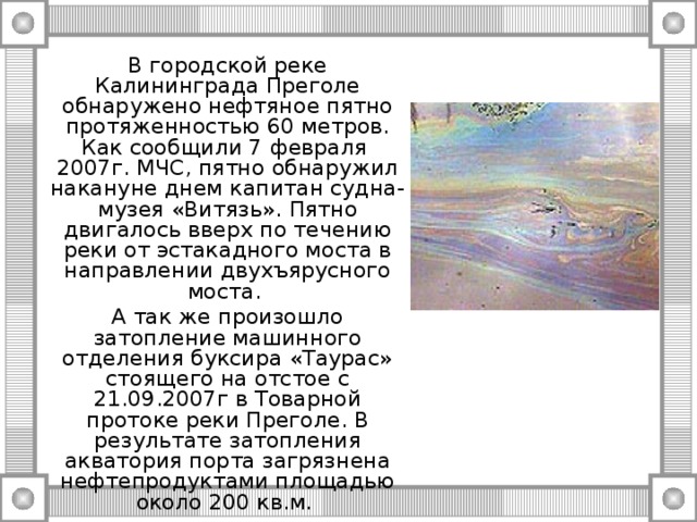 В городской реке Калининграда Преголе обнаружено нефтяное пятно протяженностью 60 метров. Как сообщили 7 февраля 2007г. МЧС, пятно обнаружил накануне днем капитан судна-музея «Витязь». Пятно двигалось вверх по течению реки от эстакадного моста в направлении двухъярусного моста. А так же произошло затопление машинного отделения буксира «Таурас» стоящего на отстое с 21.09.2007г в Товарной протоке реки Преголе. В результате затопления акватория порта загрязнена нефтепродуктами площадью около 200 кв.м. 