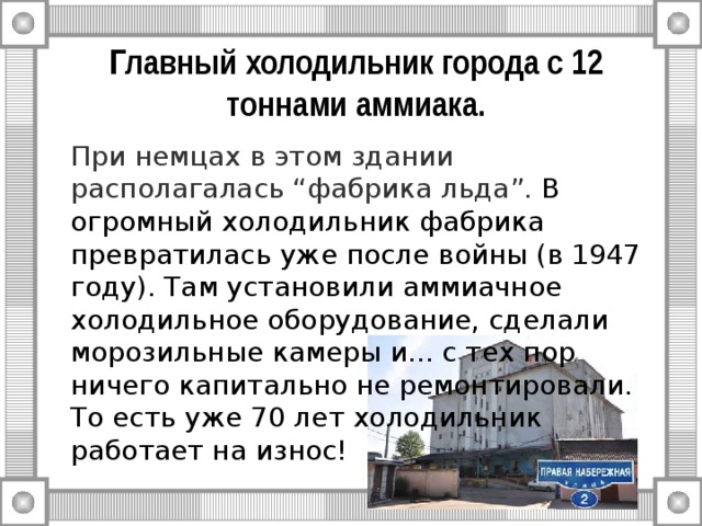 Главный холодильник города с 12 тоннами аммиака.   При немцах в этом здании располагалась “фабрика льда”. В огромный холодильник фабрика превратилась уже после войны (в 1947 году). Там установили аммиачное холодильное оборудование, сделали морозильные камеры и... с тех пор ничего капитально не ремонтировали. То есть уже 70 лет холодильник работает на износ! 