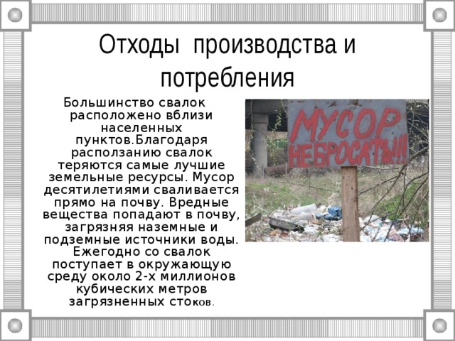 Отходы производства и потребления Большинство свалок расположено вблизи населенных пунктов.Благодаря расползанию свалок теряются самые лучшие земельные ресурсы. Мусор десятилетиями сваливается прямо на почву. Вредные вещества попадают в почву, загрязняя наземные и подземные источники воды. Ежегодно со свалок поступает в окружающую среду около 2-х миллионов кубических метров загрязненных сто ков . 