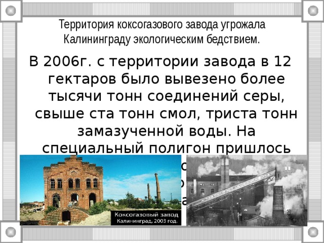 Территория коксогазового завода угрожала Калининграду экологическим бедствием.   В 2006г. с территории завода в 12 гектаров было вывезено более тысячи тонн соединений серы, свыше ста тонн смол, триста тонн замазученной воды. На специальный полигон пришлось отправить почти полторы тысячи тонн пропитанного отходами грунта. 