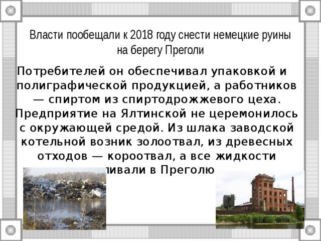 Власти пообещали к 2018 году снести немецкие руины на берегу Преголи Потребителей он обеспечивал упаковкой и полиграфической продукцией, а работников — спиртом из спиртодрожжевого цеха. Предприятие на Ялтинской не церемонилось с окружающей средой. Из шлака заводской котельной возник золоотвал, из древесных отходов — короотвал, а все жидкости сливали в Преголю. 