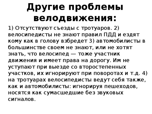 Другие проблемы велодвижения: 1) Отсутствуют съезды с тротуаров. 2) велосипедисты не знают правил ПДД и ездят кому как в голову взбредет 3) автомобилисты в большинстве своем не знают, или не хотят знать, что велосипед — тоже участник движения и имеет права на дорогу. Им не уступают при выезде со второстепенных участков, их игнорируют при поворотах и т.д. 4) на тротуарах велосипедисты ведут себя также, как и автомобилисты: игнорируя пешеходов, носятся как сумасшедшие без звуковых сигналов.   