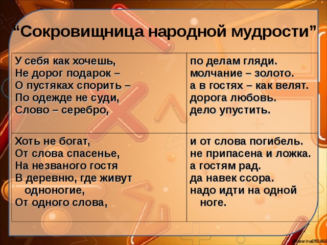 “ Сокровищница народной мудрости” У себя как хочешь, Не дорог подарок – О пустяках спорить – По одежде не суди, Слово – серебро, по делам гляди. молчание – золото. а в гостях – как велят. дорога любовь. дело упустить. Хоть не богат, От слова спасенье, На незваного гостя В деревню, где живут одноногие, От одного слова, и от слова погибель. не припасена и ложка. а гостям рад. да навек ссора. надо идти на одной ноге. 