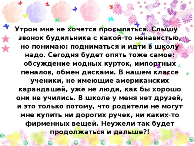 Утром мне не хочется просыпаться. Слышу звонок будильника с какой-то ненавистью, но понимаю: подниматься и идти в школу надо. Сегодня будет опять тоже самое: обсуждение модных курток, импортных пеналов, обмен дисками. В нашем классе ученики, не имеющие американских карандашей, уже не люди, как бы хорошо они не учились. В школе у меня нет друзей, и это только потому, что родители не могут мне купить ни дорогих ручек, ни каких-то фирменных вещей. Неужели так будет продолжаться и дальше?! 