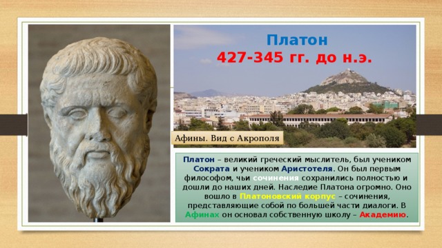 Платон  427-345 гг. до н.э. Афины. Вид с Акрополя Платон – великий греческий мыслитель, был учеником Сократа и учеником Аристотеля . Он был первым философом, чьи сочинения сохранились полностью и дошли до наших дней. Наследие Платона огромно. Оно вошло в Платоновский корпус – сочинения, представляющие собой по большей части диалоги. В Афинах он основал собственную школу – Академию . 