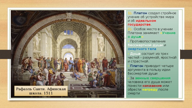 1). Платон создал стройное учение об устройстве мира и об идеальном государстве . 2). Особое место в учении Платона занимает « Учение о душе » - Противопоставление бессмертной души и смертного тела -  Душа состоит из трех частей – разумной, яростной и страстной. -  Платон приводит четыре аргумента в пользу идеи бессмертия души - За земные свершения человека его душа может понести наказание или обрести награду после смерти Рафаэль Санти. Афинская школа. 1511 