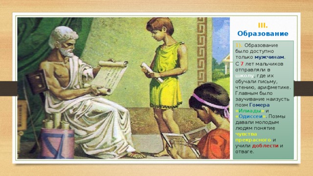 III. Образование 1). Образование было доступно только мужчинам . С 7 лет мальчиков отправляли в школу , где их обучали письму, чтению, арифметике. Главным было заучивание наизусть поэм Гомера  « Илиады » и « Одиссеи » . Поэмы давали молодым людям понятие чувства прекрасного и учили доблести и отваге. 