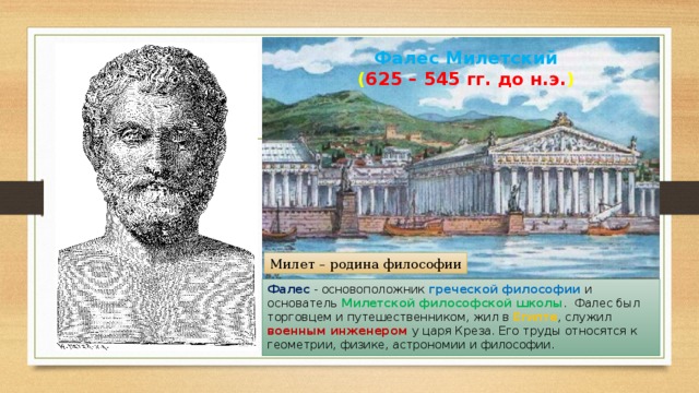 Фалес Милетский  ( 625 – 545 гг. до н.э. ) Милет – родина философии Фалес - основоположник греческой философии и основатель Милетской философской школы . Фалес был торговцем и путешественником, жил в Египте , служил военным инженером у царя Креза. Его труды относятся к геометрии, физике, астрономии и философии. 