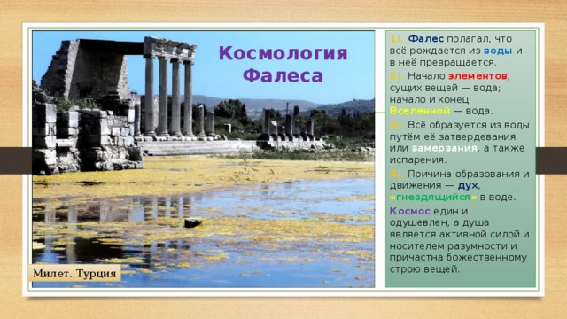 1). Фалес полагал, что всё рождается из воды и в неё превращается. 2). Начало элементов , сущих вещей — вода; начало и конец Вселенной — вода. 3). Всё образуется из воды путём её затвердевания или замерзания , а также испарения. 4). Причина образования и движения — дух , « гнездящийся » в воде. Космос един и одушевлен, а душа является активной силой и носителем разумности и причастна божественному строю вещей. Космология Фалеса Милет. Турция 