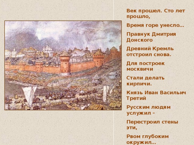 Век прошел. Сто лет прошло, Время горе унесло… Правнук Дмитрия Донского Древний Кремль отстроил снова. Для построек москвичи Стали делать кирпичи. Князь Иван Васильич Третий Русским людям услужил – Перестроил стены эти, Рвом глубоким окружил… Сохранились эти стены. До сих пор они стоят, Неприступны, неизменны, Как и пять веков назад! 