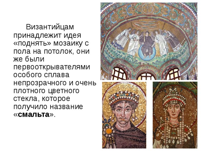        Византийцам принадлежит идея «поднять» мозаику с пола на потолок, они же были первооткрывателями особого сплава непрозрачного и очень плотного цветного  стекла, которое получило название « смальта ». 