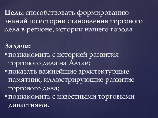 Цель: способствовать формированию знаний по истории становления торгового дела в регионе, истории нашего города  Задачи: познакомить с историей развития торгового дела на Алтае; показать важнейшие архитектурные памятник, иллюстрирующие развитие торгового дела; познакомить с известными торговыми династиями. 