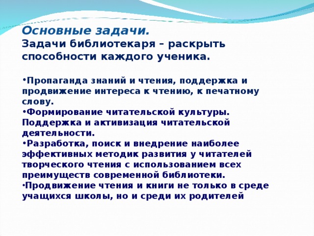 Основные задачи. Задачи библиотекаря – раскрыть способности каждого ученика.  Пропаганда знаний и чтения, поддержка и продвижение интереса к чтению, к печатному слову. Формирование читательской культуры. Поддержка и активизация читательской деятельности. Разработка, поиск и внедрение наиболее эффективных методик развития у читателей творческого чтения с использованием всех преимуществ современной библиотеки. Продвижение чтения и книги не только в среде учащихся школы, но и среди их родителей  