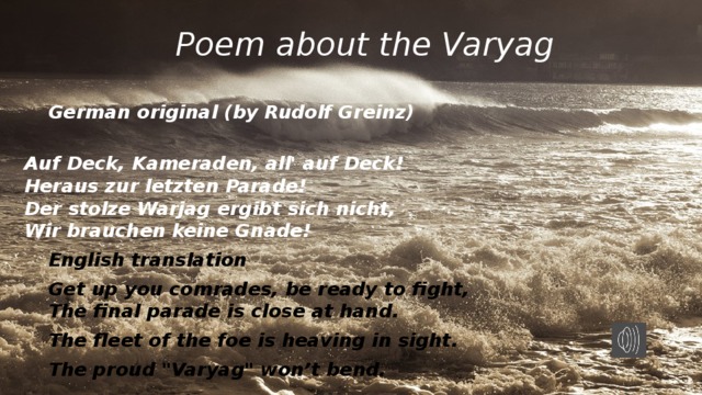 Poem about the Varyag     Ger­man original (by Rudolf Greinz)  Auf Deck, Kam­er­aden, all' auf Deck!  Her­aus zur let­zten Parade!  Der stolze War­jag ergibt sich nicht,  Wir brauchen keine Gnade!         English translation   Get up you com­rades, be ready to fight,    The final pa­rade is close at hand.   The fleet of the foe is heaving in sight.   The proud 