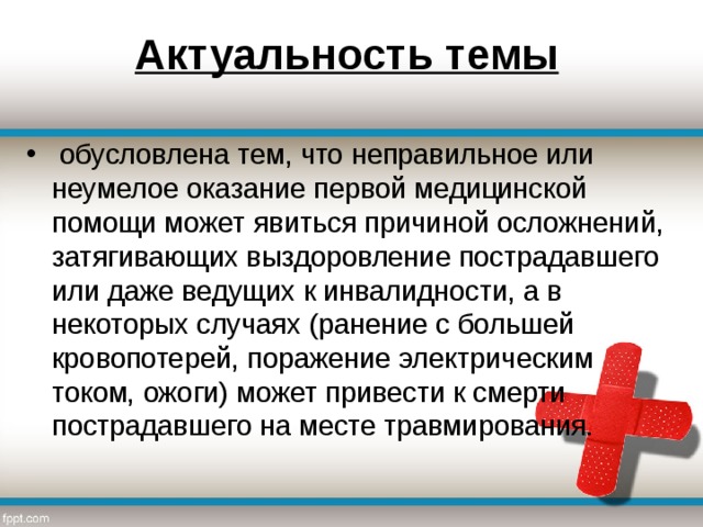 Актуальность темы   обусловлена тем, что неправильное или неумелое оказание первой медицинской помощи может явиться причиной осложнений, затягивающих выздоровление пострадавшего или даже ведущих к инвалидности, а в некоторых случаях (ранение с большей кровопотерей, поражение электрическим током, ожоги) может привести к смерти пострадавшего на месте травмирования. 