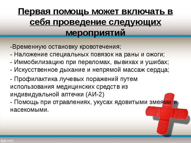 Первая помощь может включать в себя проведение следующих мероприятий -Временную остановку кровотечения;  - Наложение специальных повязок на раны и ожоги;  - Иммобилизацию при переломах, вывихах и ушибах;  - Искусственное дыхание и непрямой массаж сердца; - Профилактика лучевых поражений путем использования медицинских средств из индивидуальной аптечки (АИ-2)  - Помощь при отравлениях, укусах ядовитыми змеями и насекомыми.   