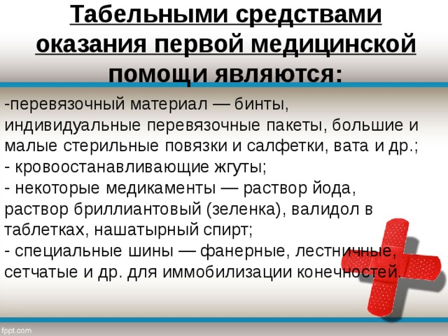 Табельными средствами оказания первой медицинской помощи являются:   -перевязочный материал — бинты, индивидуальные перевязочные пакеты, большие и малые стерильные повязки и салфетки, вата и др.;  - кровоостанавливающие жгуты;  - некоторые медикаменты — раствор йода, раствор бриллиантовый (зеленка), валидол в таблетках, нашатырный спирт;  - специальные шины — фанерные, лестничные, сетчатые и др. для иммобилизации конечностей.   