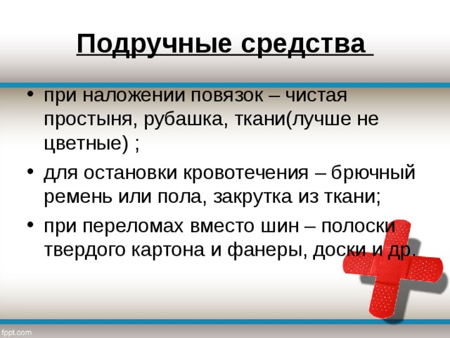 Подручные средства при наложении повязок – чистая простыня, рубашка, ткани(лучше не цветные) ; для остановки кровотечения – брючный ремень или пола, закрутка из ткани; при переломах вместо шин – полоски твердого картона и фанеры, доски и др. 