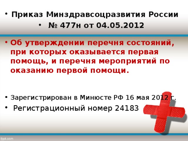 Приказ Минздравсоцразвития России № 477н от 04.05.2012 Об утверждении перечня состояний, при которых оказывается первая помощь, и перечня мероприятий по оказанию первой помощи.  Зарегистрирован в Минюсте РФ 16 мая 2012 г.  Регистрационный номер 24183  