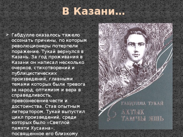 В Казани… Габдулле оказалось тяжело осознать причины, по которым революционеры потерпели поражение. Тукай вернулся в Казань. За год проживания в Казани он написал несколько очерков, стихотворений и публицистических произведений, главными темами которых были тревога за народ, оптимизм и вера в справедливость, превознесение чести и достоинства. Став опытным литератором, Тукай выпустил цикл произведений, среди которых было «Светлой памяти Хусаина», посвященное его близкому другу. 