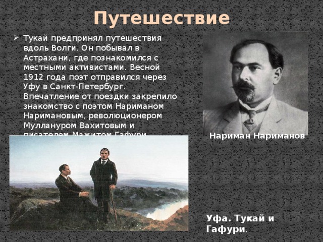 Уфа. Тукай и Гафури . Путешествие Тукай предпринял путешествия вдоль Волги. Он побывал в Астрахани, где познакомился с местными активистами. Весной 1912 года поэт отправился через Уфу в Санкт-Петербург. Впечатление от поездки закрепило знакомство с поэтом Нариманом Наримановым, революционером Муллануром Вахитовым и писателем Мажитом Гафури. Нариман Нариманов 