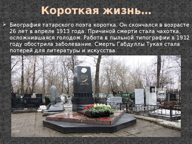 Короткая жизнь… Биография татарского поэта коротка. Он скончался в возрасте 26 лет в апреле 1913 года. Причиной смерти стала чахотка, осложнившаяся голодом. Работа в пыльной типографии в 1912 году обострила заболевание. Смерть Габдуллы Тукая стала потерей для литературы и искусства. 