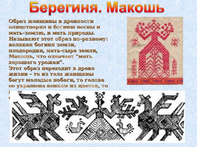 Образ женщины в древности олицетворял и богиню весны и мать-землю, и мать природы. Называют этот образ по-разному: великая богиня земли, плодородия, мать-сыра земля, Макошь, что означает “мать хорошего урожая”.  Этот образ переходит в древо жизни – то из тела женщины бегут молодые побеги, то голова ее украшена венком из цветов, то в руках она держит птиц или солнце.