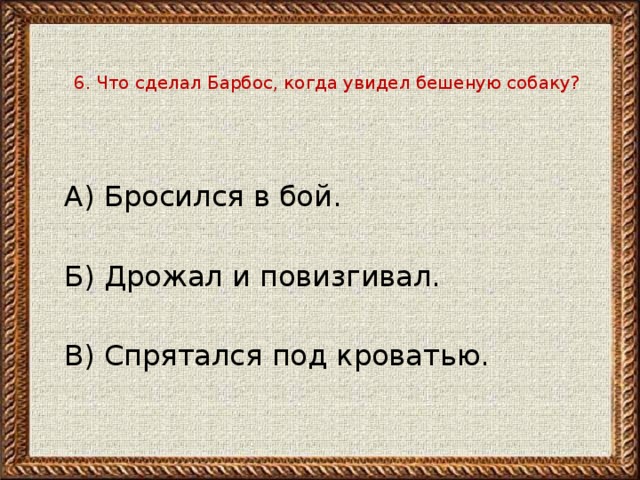 6. Что сделал Барбос, когда увидел бешеную собаку?  А) Бросился в бой.   Б) Дрожал и повизгивал. В) Спрятался под кроватью. 