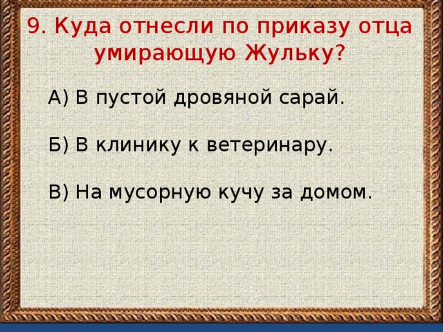 9. Куда отнесли по приказу отца умирающую Жульку?   А) В пустой дровяной сарай.   Б) В клинику к ветеринару. В) На мусорную кучу за домом.   