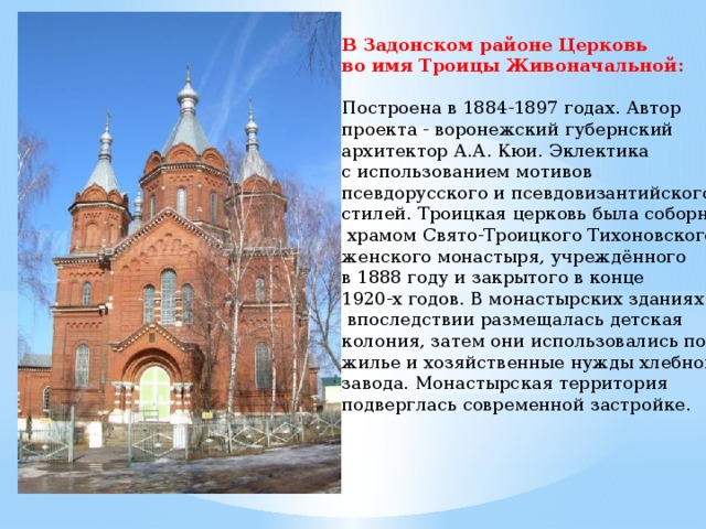 В Задонском районе Церковь во имя Троицы Живоначальной:   Построена в 1884-1897 годах. Автор проекта - воронежский губернский архитектор А.А. Кюи. Эклектика с использованием мотивов псевдорусского и псевдовизантийского стилей. Троицкая церковь была соборным  храмом Свято-Троицкого Тихоновского женского монастыря, учреждённого в 1888 году и закрытого в конце 1920-х годов. В монастырских зданиях  впоследствии размещалась детская колония, затем они использовались под жилье и хозяйственные нужды хлебного завода. Монастырская территория подверглась современной застройке. 