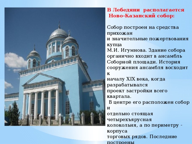  В Лебедяни располагается  Ново-Казанский собор:   Собор построен на средства прихожан и значительные пожертвования купца М.И. Игумнова. Здание собора органично входит в ансамбль Соборной площади. История сооружения ансамбля восходит к началу XIX века, когда разрабатывался проект застройки всего квартала.  В центре его расположен собор и отдельно стоящая четырехъярусная колокольня, а по периметру - корпуса торговых рядов. Последние построены  в 1870-х годах в стилевых формах эклектики.   