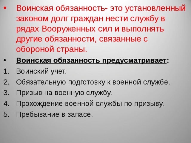 Воинская обязанность- это установленный законом долг граждан нести службу в рядах Вооруженных сил и выполнять другие обязанности, связанные с обороной страны. Воинская обязанность предусматривает : Воинский учет. Обязательную подготовку к военной службе. Призыв на военную службу. Прохождение военной службы по призыву. Пребывание в запасе. 