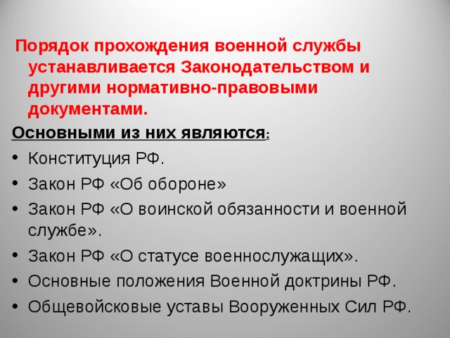  Порядок прохождения военной службы устанавливается Законодательством и другими нормативно-правовыми документами.  Основными из них являются : Конституция РФ. Закон РФ «Об обороне» Закон РФ «О воинской обязанности и военной службе». Закон РФ «О статусе военнослужащих». Основные положения Военной доктрины РФ. Общевойсковые уставы Вооруженных Сил РФ. 