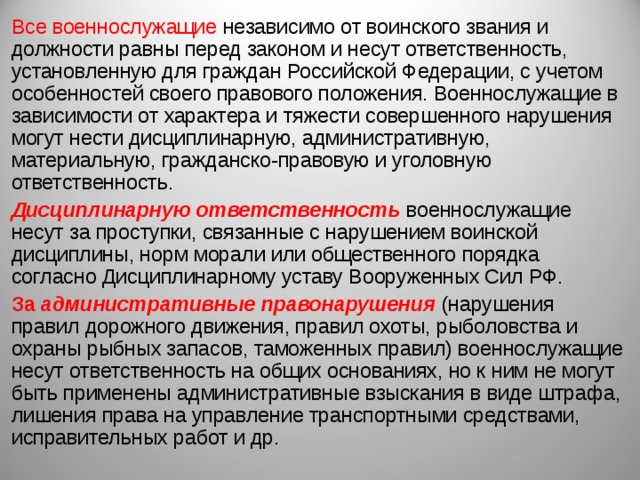 Все военнослужащие независимо от воинского звания и должности равны перед законом и несут ответственность, установленную для граждан Российской Федерации, с учетом особенностей своего правового положения. Военнослужащие в зависимости от характера и тяжести совершенного нарушения могут нести дисциплинарную, административную, материальную, гражданско-правовую и уголовную ответственность. Дисциплинарную ответственность военнослужащие несут за проступки, связанные с нарушением воинской дисциплины, норм морали или общественного порядка согласно Дисциплинарному уставу Вооруженных Сил РФ. За административные правонарушения (нарушения правил дорожного движения, правил охоты, рыболовства и охраны рыбных запасов, таможенных правил) военнослужащие несут ответственность на общих основаниях, но к ним не могут быть применены административные взыскания в виде штрафа, лишения права на управление транспортными средствами, исправительных работ и др. 