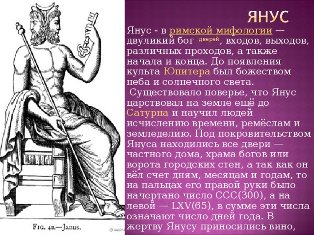 Янус - в  римской мифологии  — двуликий бог   дверей , входов, выходов, различных проходов, а также начала и конца. До появления культа  Юпитера  был божеством неба и солнечного света.  Существовало поверье, что Янус царствовал на земле ещё до  Сатурна  и научил людей исчислению времени, ремёслам и земледелию. Под покровительством Януса находились все двери — частного дома, храма богов или ворота городских стен, a так как он вёл счет дням, месяцам и годам, то на пальцах его правой руки было начертано число CCC(300), а на левой — LXV(65), в сумме эти числа означают число дней года. В жертву Янусу приносились вино, плоды и медовые пироги, а в начале  года  — белый бык. 