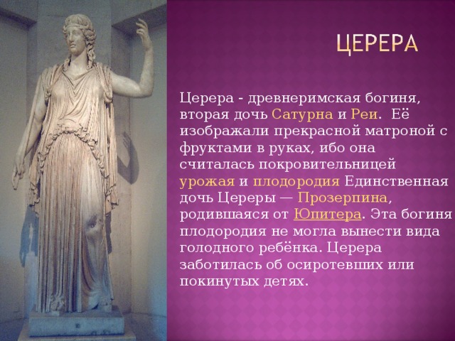 Церера - древнеримская богиня, вторая дочь  Сатурна  и  Реи .  Её изображали прекрасной матроной с фруктами в руках, ибо она считалась покровительницей  урожая  и  плодородия  Единственная дочь Цереры —  Прозерпина , родившаяся от  Юпитера . Эта богиня плодородия не могла вынести вида голодного ребёнка. Церера заботилась об осиротевших или покинутых детях. 