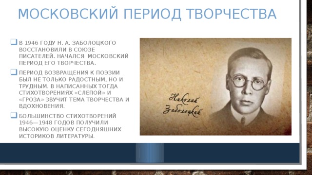 Московский период творчества В 1946 году Н. А. Заболоцкого восстановили в Союзе писателей. Начался московский период его творчества. Период возвращения к поэзии был не только радостным, но и трудным. В написанных тогда стихотворениях «Слепой» и «Гроза» звучит тема творчества и вдохновения. Большинство стихотворений 1946—1948 годов получили высокую оценку сегодняшних историков литературы. 