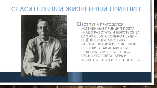 Спасительный жизненный принцип Вот тут и пригодился жизненный принцип поэта: «Надо работать и бороться за самих себя. Сколько неудач ещё впереди, сколько разочарований и сомнений! Но если в такие минуты человек поколеблется — песня его спета. Вера и упорство. Труд и честность…» 