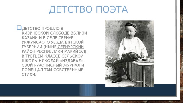 Детство поэта Детство прошло в Кизической слободе вблизи Казани и в селе Сернур Уржумского уезда Вятской губернии (ныне Сернурский район Республики Марий Эл). В третьем классе сельской школы Николай «издавал» свой рукописный журнал и помещал там собственные стихи. 