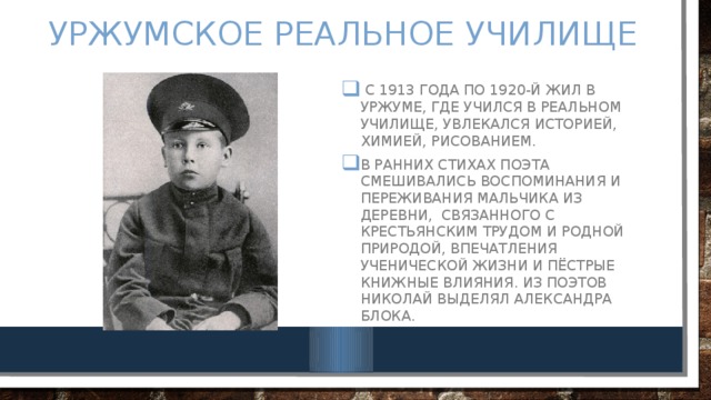 УржУмское реальное училище  С 1913 года по 1920-й жил в Уржуме, где учился в реальном училище, увлекался историей, химией, рисованием. В ранних стихах поэта смешивались воспоминания и переживания мальчика из деревни, связанного с крестьянским трудом и родной природой, впечатления ученической жизни и пёстрые книжные влияния. Из поэтов Николай выделял Александра Блока. 