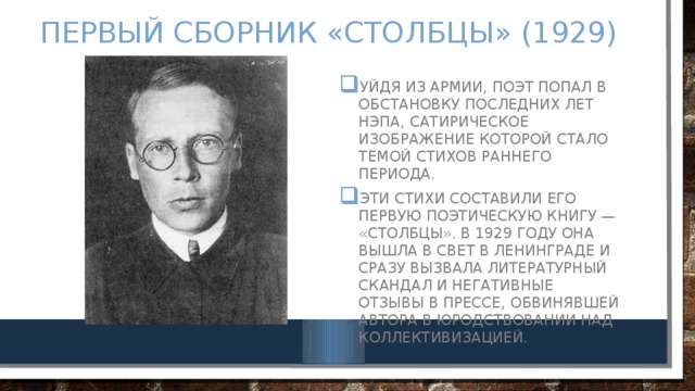 Первый сборник «Столбцы» (1929) Уйдя из армии, поэт попал в обстановку последних лет НЭПа, сатирическое изображение которой стало темой стихов раннего периода. Эти стихи составили его первую поэтическую книгу — «Столбцы». В 1929 году она вышла в свет в Ленинграде и сразу вызвала литературный скандал и негативные отзывы в прессе, обвинявшей автора в юродствовании над коллективизацией. 