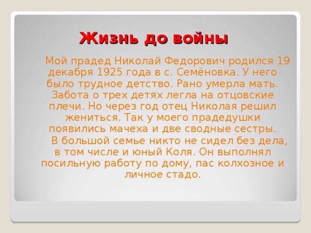 Жизнь до войны  Мой прадед Николай Федорович родился 19 декабря 1925 года в с. Семёновка. У него было трудное детство. Рано умерла мать. Забота о трех детях легла на отцовские плечи. Но через год отец Николая решил жениться. Так у моего прадедушки появились мачеха и две сводные сестры.  В большой семье никто не сидел без дела, в том числе и юный Коля. Он выполнял посильную работу по дому, пас колхозное и личное стадо. 