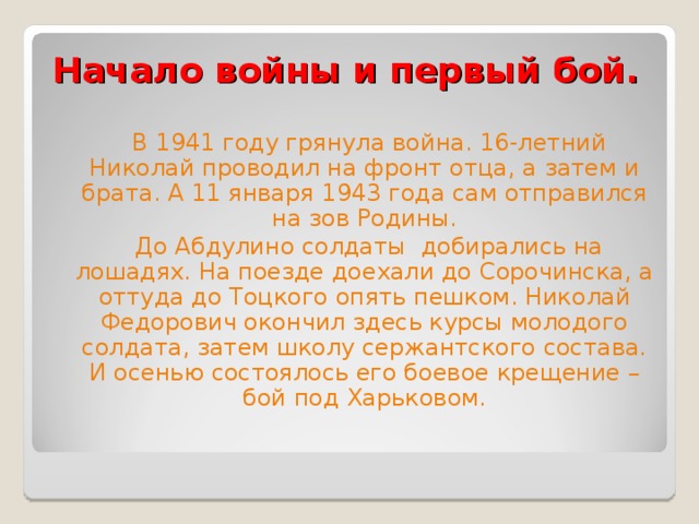 Начало войны и первый бой.  В 1941 году грянула война. 16-летний Николай проводил на фронт отца, а затем и брата. А 11 января 1943 года сам отправился на зов Родины.  До Абдулино солдаты добирались на лошадях. На поезде доехали до Сорочинска, а оттуда до Тоцкого опять пешком. Николай Федорович окончил здесь курсы молодого солдата, затем школу сержантского состава. И осенью состоялось его боевое крещение – бой под Харьковом. 