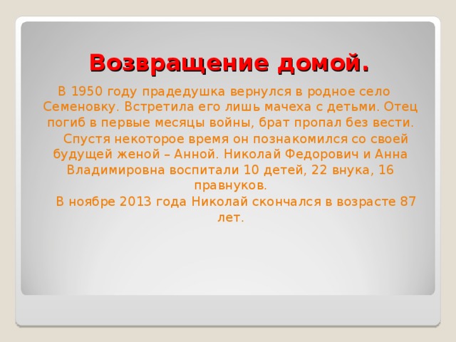 Возвращение домой. В 1950 году прадедушка вернулся в родное село Семеновку. Встретила его лишь мачеха с детьми. Отец погиб в первые месяцы войны, брат пропал без вести.  Спустя некоторое время он познакомился со своей будущей женой – Анной. Николай Федорович и Анна Владимировна воспитали 10 детей, 22 внука, 16 правнуков.  В ноябре 2013 года Николай скончался в возрасте 87 лет. 